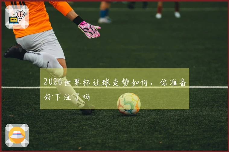 2026世界杯让球走势如何，你准备好下注了吗