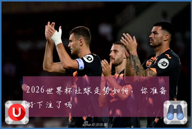 2026世界杯让球走势如何，你准备好下注了吗